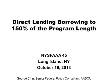 Direct Lending Borrowing to 150% of the Program Length NYSFAAA 45 Long Island, NY October 16, 2013 George Chin, Senior Federal Policy Consultant, AASCU.