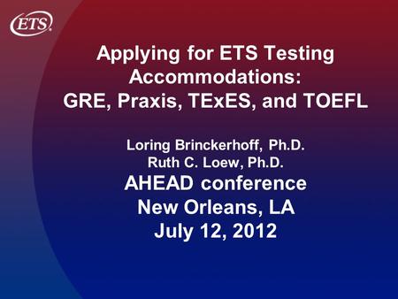 Applying for ETS Testing Accommodations: GRE, Praxis, TExES, and TOEFL Loring Brinckerhoff, Ph.D. Ruth C. Loew, Ph.D. AHEAD conference New Orleans, LA.