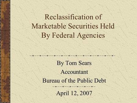 Reclassification of Marketable Securities Held By Federal Agencies By Tom Sears Accountant Bureau of the Public Debt April 12, 2007.