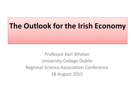 The Outlook for the Irish Economy Professor Karl Whelan University College Dublin Regional Science Association Conference 18 August 2015.