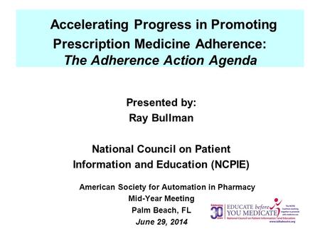 Accelerating Progress in Promoting Prescription Medicine Adherence: The Adherence Action Agenda Presented by: Ray Bullman National Council on Patient Information.