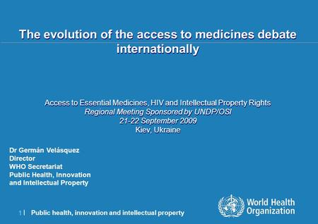 Public health, innovation and intellectual property 1 |1 | Dr Germán Velásquez Director WHO Secretariat Public Health, Innovation and Intellectual Property.