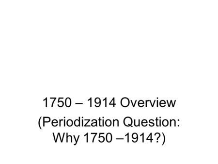 1750 – 1914 Overview (Periodization Question: Why 1750 –1914?)