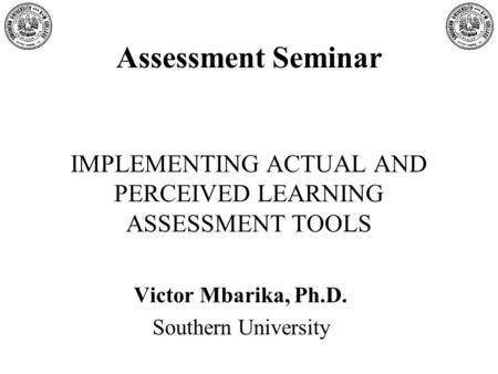 Assessment Seminar IMPLEMENTING ACTUAL AND PERCEIVED LEARNING ASSESSMENT TOOLS Victor Mbarika, Ph.D. Southern University.