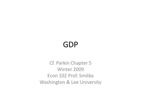 GDP Cf. Parkin Chapter 5 Winter 2009 Econ 102 Prof. Smitka Washington & Lee University.