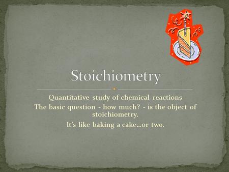 Quantitative study of chemical reactions The basic question - how much? - is the object of stoichiometry. It’s like baking a cake…or two.