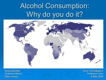 Alcohol Consumption: Why do you do it? Anna Kheyfets Guillermo Morini Drew Vinson Econ 120:Statistics Professor Yoon 5 May 2009.