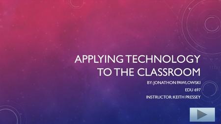 APPLYING TECHNOLOGY TO THE CLASSROOM BY: JONATHON PAWLOWSKI EDU 697 INSTRUCTOR: KEITH PRESSEY.