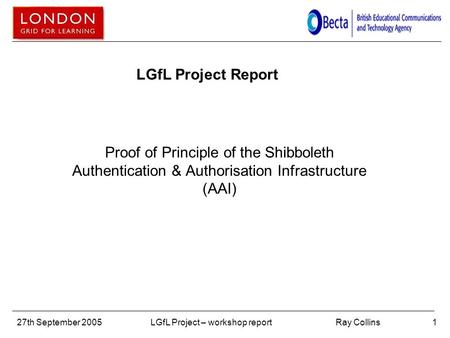 Ray Collins27th September 2005LGfL Project – workshop report1 LGfL Project Report Proof of Principle of the Shibboleth Authentication & Authorisation Infrastructure.