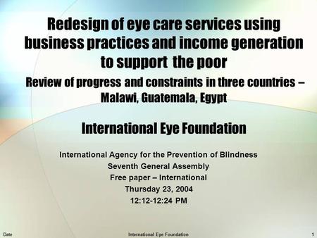 DateInternational Eye Foundation1 Redesign of eye care services using business practices and income generation to support the poor Review of progress and.