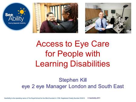 © SeeAbility 2011 Access to Eye Care for People with Learning Disabilities Stephen Kill eye 2 eye Manager London and South East.