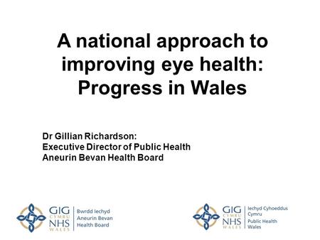 A national approach to improving eye health: Progress in Wales Dr Gillian Richardson: Executive Director of Public Health Aneurin Bevan Health Board.