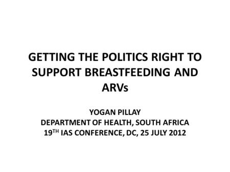 GETTING THE POLITICS RIGHT TO SUPPORT BREASTFEEDING AND ARVs YOGAN PILLAY DEPARTMENT OF HEALTH, SOUTH AFRICA 19 TH IAS CONFERENCE, DC, 25 JULY 2012.