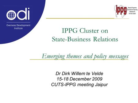 IPPG Cluster on State-Business Relations Emerging themes and policy messages Dr Dirk Willem te Velde 15-18 December 2009 CUTS-IPPG meeting Jaipur.