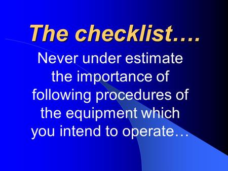 The checklist…. Never under estimate the importance of following procedures of the equipment which you intend to operate…