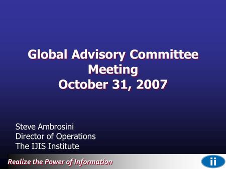 Realize the Power of Information Global Advisory Committee Meeting October 31, 2007 Steve Ambrosini Director of Operations The IJIS Institute.