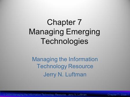 © 2004 Managing the Information Technology Resource, Jerry N. LuftmanChapter 7 - Slide 1 Chapter 7 Managing Emerging Technologies Managing the Information.