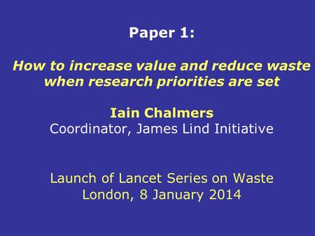 Paper 1: How to increase value and reduce waste when research priorities are set Iain Chalmers Coordinator, James Lind Initiative Launch of Lancet Series.