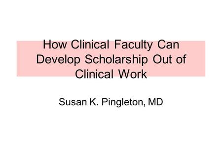 How Clinical Faculty Can Develop Scholarship Out of Clinical Work Susan K. Pingleton, MD.