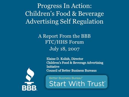 Progress In Action: Children’s Food & Beverage Advertising Self Regulation A Report From the BBB FTC/HHS Forum July 18, 2007 Elaine D. Kolish, Director.