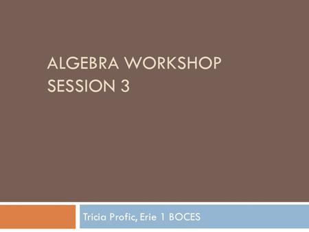 ALGEBRA WORKSHOP SESSION 3 Tricia Profic, Erie 1 BOCES.