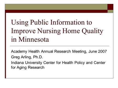 Using Public Information to Improve Nursing Home Quality in Minnesota Academy Health Annual Research Meeting, June 2007 Greg Arling, Ph.D. Indiana University.