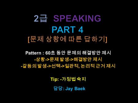 Pattern : 60 초 동안 문제의 해결방안 제시 - 상황 -> 문제 발생 -> 해결방안 제시 - 갈등의 발생 -> 선택 -> 일관적, 논리적 근거 제시 Tip: - 가정법 숙지 담당 : Jay Baek.