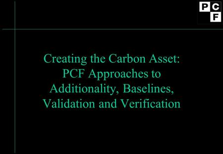 Creating the Carbon Asset: PCF Approaches to Additionality, Baselines, Validation and Verification.