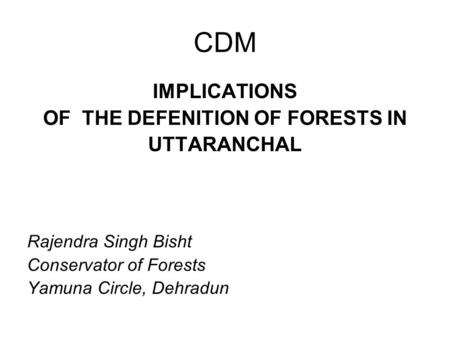 CDM IMPLICATIONS OF THE DEFENITION OF FORESTS IN UTTARANCHAL Rajendra Singh Bisht Conservator of Forests Yamuna Circle, Dehradun.