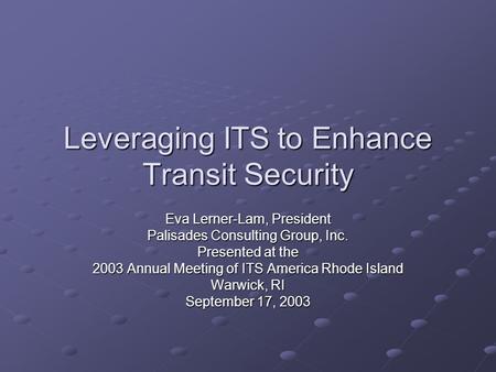 Leveraging ITS to Enhance Transit Security Eva Lerner-Lam, President Palisades Consulting Group, Inc. Presented at the 2003 Annual Meeting of ITS America.