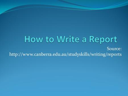 Source: http://www.canberra.edu.au/studyskills/writing/reports How to Write a Report Source: http://www.canberra.edu.au/studyskills/writing/reports.