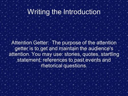 Writing the Introduction Attention Getter: The purpose of the attention getter is to get and maintain the audience's attention. You may use: stories, quotes,