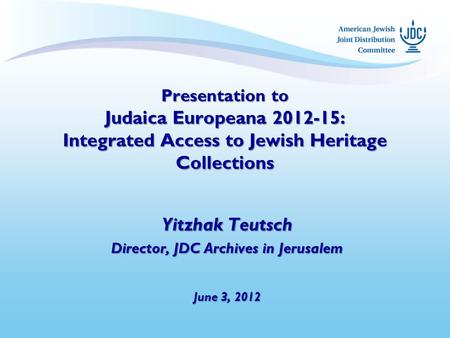 Presentation to Judaica Europeana 2012-15: Integrated Access to Jewish Heritage Collections Yitzhak Teutsch Director, JDC Archives in Jerusalem June 3,