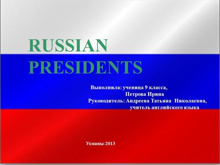 RUSSIAN PRESIDENTS Выполнила: ученица 9 класса, Петрова Ирина Руководитель: Андреева Татьяна Николаевна, учитель английского языка Ухманы-2013.