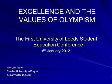 EXCELLENCE AND THE VALUES OF OLYMPISM The First University of Leeds Student Education Conference 6 th January 2012 Prof Jim Parry Charles University in.