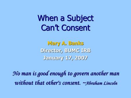 When a Subject Can’t Consent Mary A. Banks Director, BUMC IRB January 17, 2007 No man is good enough to govern another man without that other's consent.