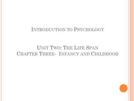 I NTRODUCTION TO P SYCHOLOGY U NIT T WO : T HE L IFE S PAN C HAPTER T HREE - I NFANCY AND C HILDHOOD.