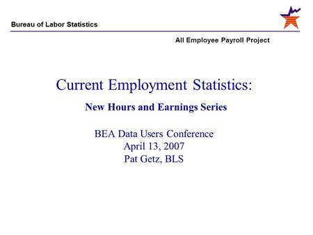 Bureau of Labor Statistics All Employee Payroll Project Current Employment Statistics: New Hours and Earnings Series BEA Data Users Conference April 13,