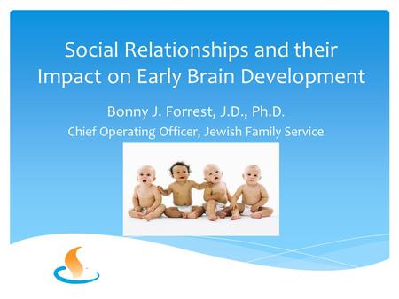 Social Relationships and their Impact on Early Brain Development Bonny J. Forrest, J.D., Ph.D. Chief Operating Officer, Jewish Family Service.