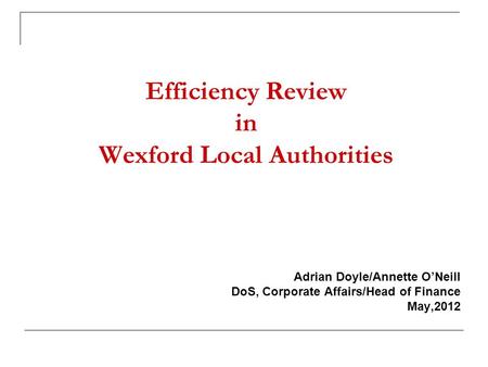 Efficiency Review in Wexford Local Authorities Adrian Doyle/Annette O’Neill DoS, Corporate Affairs/Head of Finance May,2012.