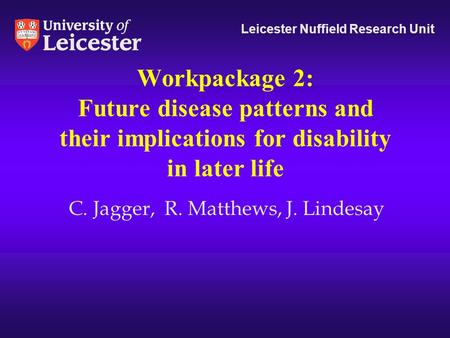 Workpackage 2: Future disease patterns and their implications for disability in later life Leicester Nuffield Research Unit C. Jagger, R. Matthews, J.