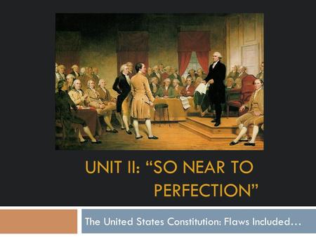 UNIT II: “SO NEAR TO PERFECTION” The United States Constitution: Flaws Included…