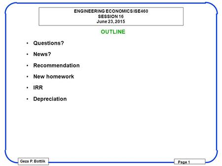 ENGINEERING ECONOMICS ISE460 SESSION 16 June 23, 2015 Geza P. Bottlik Page 1 OUTLINE Questions? News? Recommendation New homework IRR Depreciation.