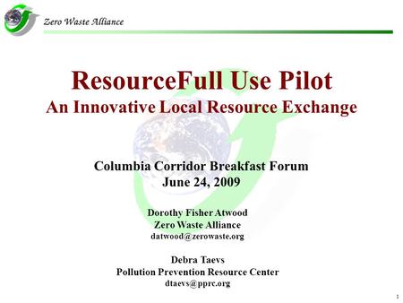 1 ResourceFull Use Pilot An Innovative Local Resource Exchange Columbia Corridor Breakfast Forum June 24, 2009 Dorothy Fisher Atwood Zero Waste Alliance.