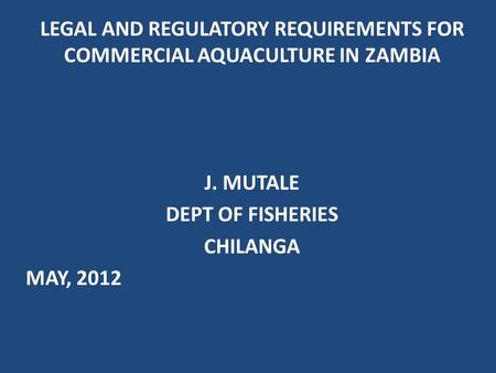 LEGAL AND REGULATORY REQUIREMENTS FOR COMMERCIAL AQUACULTURE IN ZAMBIA J. MUTALE DEPT OF FISHERIES CHILANGA MAY, 2012.