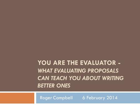 YOU ARE THE EVALUATOR - WHAT EVALUATING PROPOSALS CAN TEACH YOU ABOUT WRITING BETTER ONES Roger Campbell 6 February 2014.