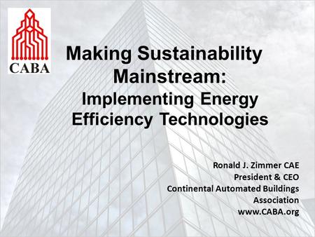 Making Sustainability Mainstream: Implementing Energy Efficiency Technologies Ronald J. Zimmer CAE President & CEO Continental Automated Buildings Association.