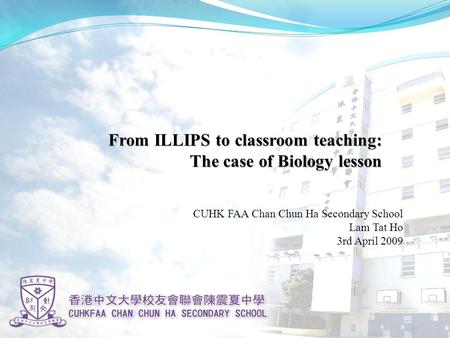 From ILLIPS to classroom teaching: The case of Biology lesson CUHK FAA Chan Chun Ha Secondary School Lam Tat Ho 3rd April 2009.