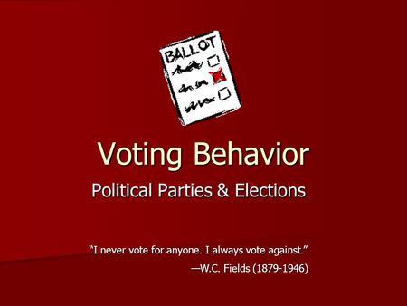 Voting Behavior Political Parties & Elections “I never vote for anyone. I always vote against.” —W.C. Fields (1879-1946)