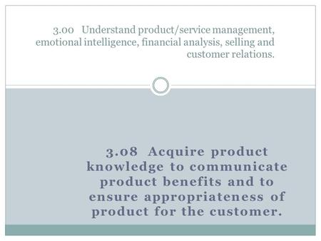 3.08 Acquire product knowledge to communicate product benefits and to ensure appropriateness of product for the customer. 3.00 Understand product/service.